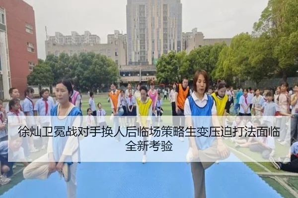 徐灿卫冕战对手换人后临场策略生变压迫打法面临全新考验
